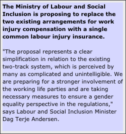 The Ministry of Labour and Social Inclusion is proposing to replace the two existing arrangements for work injury compensation with a single common labour injury insurance.

"The proposal represents a clear simplification in relation to the existing two-track system, which is perceived by many as complicated and unintelligible. We are preparing for a stronger involvement of the working life parties and are taking necessary measures to ensure a gender equality perspective in the regulations," says Labour and Social Inclusion Minister Dag Terje Andersen.

